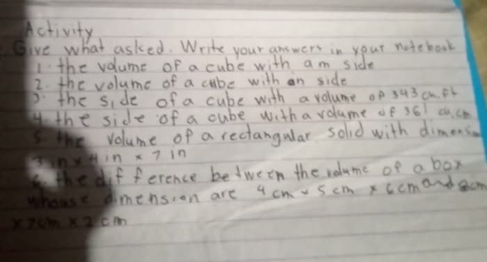 Activity 
give what asked. Write your answers in your notebook 
I the volume of a cube with am side 
2. the volume of a cube with an side 
P the side of a cube with a volume op 343 cn. Br 
Hthe side of a cube with a volume of 36 c. cm
volume of a rectangular sold with dimens.
38n* 4in* 7in
the if ference between the volume of a box 
whouse simension are 4cm* 5cm* 6cm and cm
* 7cm* 2cm