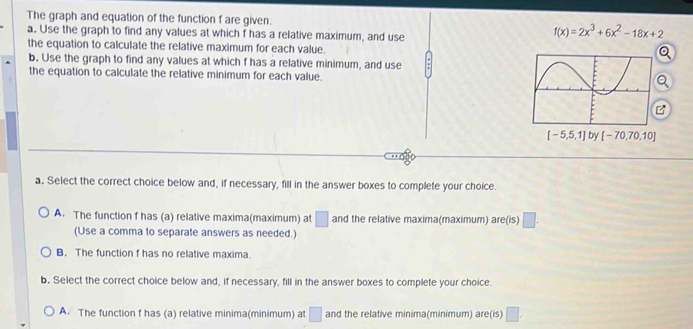 The graph and equation of the function f are given.
a. Use the graph to find any values at which f has a relative maximum, and use
f(x)=2x^3+6x^2-18x+2
the equation to calculate the relative maximum for each value.
a
b. Use the graph to find any values at which f has a relative minimum, and use
the equation to calculate the relative minimum for each value.
[-5,5,1] by [-70,70,10]
a. Select the correct choice below and, if necessary, fill in the answer boxes to complete your choice.
A. The function f has (a) relative maxima(maximum) at □ and the relative maxima(maximum) are(is) □. 
(Use a comma to separate answers as needed.)
B. The function f has no relative maxima.
b. Select the correct choice below and, if necessary, fill in the answer boxes to complete your choice.
A. The function f has (a) relative minima(minimum) at □ and the relative minima(minimum) are(is) □.