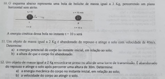 esquema abaixo representa uma bola de boliche de massa igual a 3 Kg, percorrendo um piano
horizontal sem atrito
A energia cinética dessa bola no instante t=10 s será
11. Um objeto de massa igual a 2 Kg é abandonado do repouso e atinge o solo com velocidade de 40m/s.
Determine
a) a energia potencial do corpo no instante inicial, em relação ao solo;
b) a altura de que o corpo foi abandonado.
12. Um objeto de massa igual a 2 Kg encontra-se preso no alto de uma torre de transmissão. É abandonado
do repouso e atinge o solo após percorrer uma altura de 30m. Determine:
a) a energia mecânica do corpo no instante inicial, em relação ao solo;
b) a velocidade do corpo ao atingir o solo.