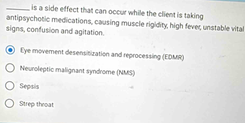 is a side effect that can occur while the client is taking
antipsychotic medications, causing muscle rigidity, high fever, unstable vital
signs, confusion and agitation.
Eye movement desensitization and reprocessing (EDMR)
Neuroleptic malignant syndrome (NMS)
Sepsis
Strep throat