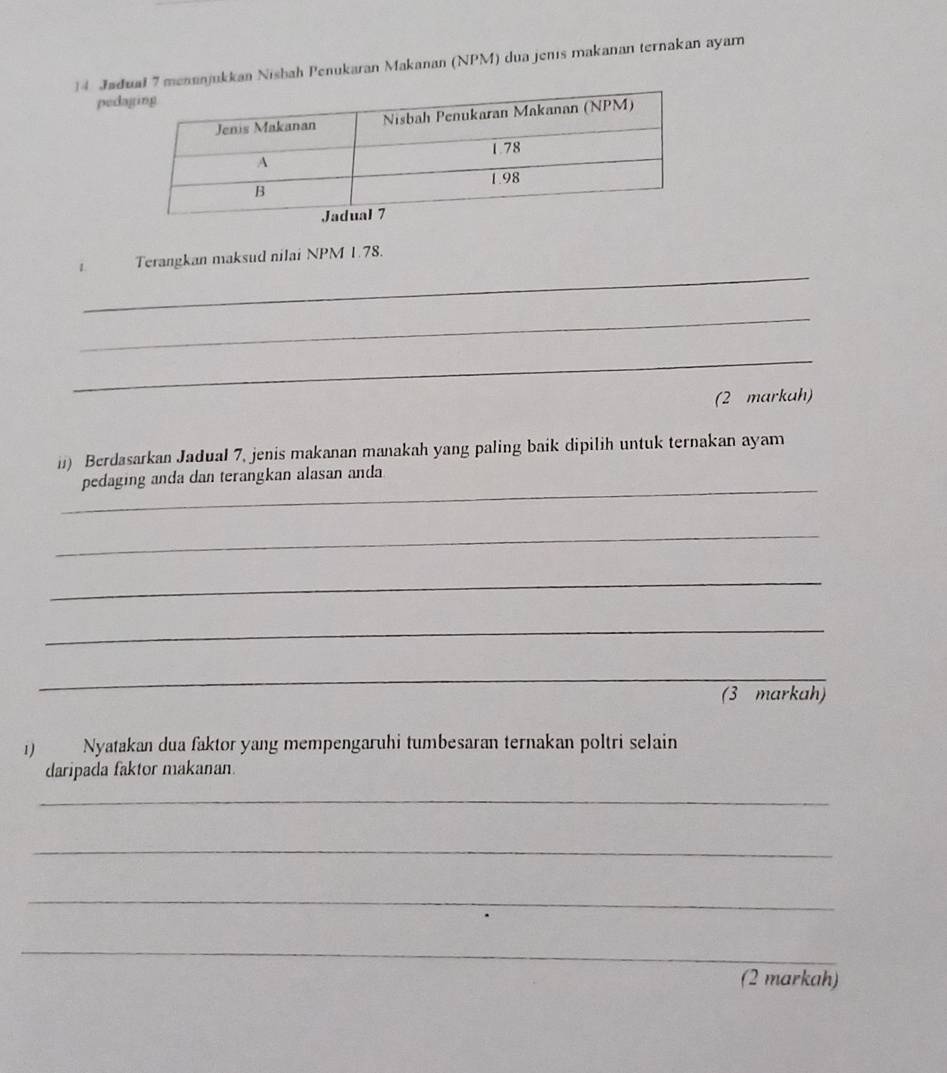 Jadmenanjukkan Nisbah Penukaran Makanan (NPM) dua jenis makanan ternakan ayam 
ped 
_ 
1. Terangkan maksud nilai NPM 1.78. 
_ 
_ 
(2 markah) 
ii) Berdasarkan Jadual 7, jenis makanan manakah yang paling baik dipilih untuk ternakan ayam 
_ 
pedaging anda dan terangkan alasan anda 
_ 
_ 
_ 
_ 
_ 
(3 markah) 
1) Nyatakan dua faktor yang mempengaruhi tumbesaran ternakan poltri selain 
daripada faktor makanan. 
_ 
_ 
_ 
_ 
(2 markah)