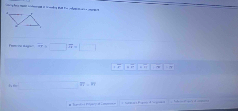 Complete each statement in showing that the polygons are congruent.
From the diagram. overline WX≌ □ , overline XY≌ □
= overline XY.. overline YZ : overline YX φ overline ZW = overline ZY
By the □ overline π _T≌ overline π T
:: Transitive Property of Congruence # Symmetric Property of Cangruence :: Reflexiva Property of Congnience