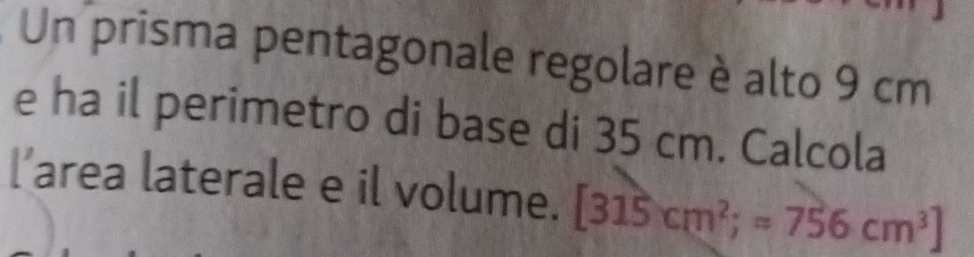 Un prisma pentagonale regolare è alto 9 cm
e ha il perimetro di base di 35 cm. Calcola 
l’area laterale e il volume. [315cm^2;=756cm^3]