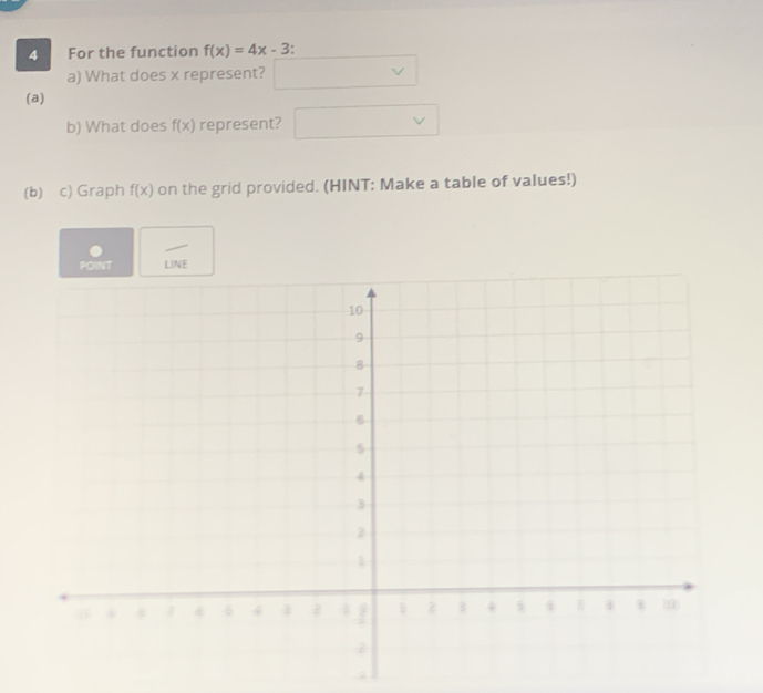 For the function f(x)=4x-3
a) What does x represent? v
(a) 
b) What does f(x) represent? □ v
(b) c) Graph f(x) on the grid provided. (HINT: Make a table of values!)