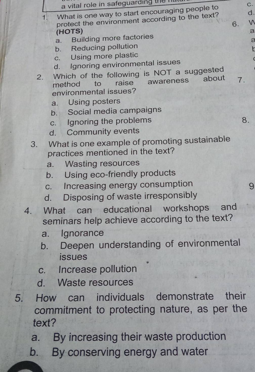 a vital role in safeguarding the na
1. What is one way to start encouraging people to
C.
protect the environment according to the text?
d.
6.
(HOTS)
a
a. Building more factories
a
b. Reducing pollution
c. Using more plastic
d. Ignoring environmental issues
2. Which of the following is NOT a suggested
method to raise awareness about 7.
environmental issues?
a. Using posters
b. Social media campaigns
c. Ignoring the problems
8.
d. Community events
3. What is one example of promoting sustainable
practices mentioned in the text?
a. Wasting resources
b. Using eco-friendly products
c. Increasing energy consumption
9
d. Disposing of waste irresponsibly
4. What can educational workshops and
seminars help achieve according to the text?
a. Ignorance
b. Deepen understanding of environmental
issues
c. Increase pollution
d. Waste resources
5. How can individuals demonstrate their
commitment to protecting nature, as per the
text?
a. By increasing their waste production
b. By conserving energy and water