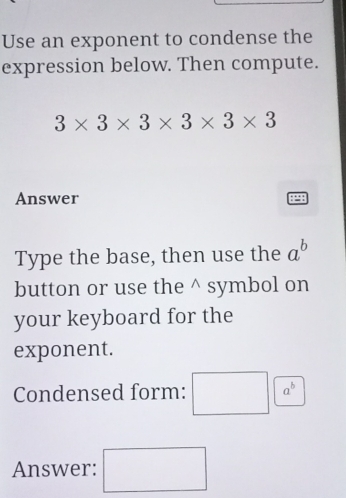 Use an exponent to condense the 
expression below. Then compute.
3* 3* 3* 3* 3* 3
Answer 
Type the base, then use the a^b
button or use the^(symbol on 
your keyboard for the 
exponent. 
Condensed form: □ a^b)
Answer: □