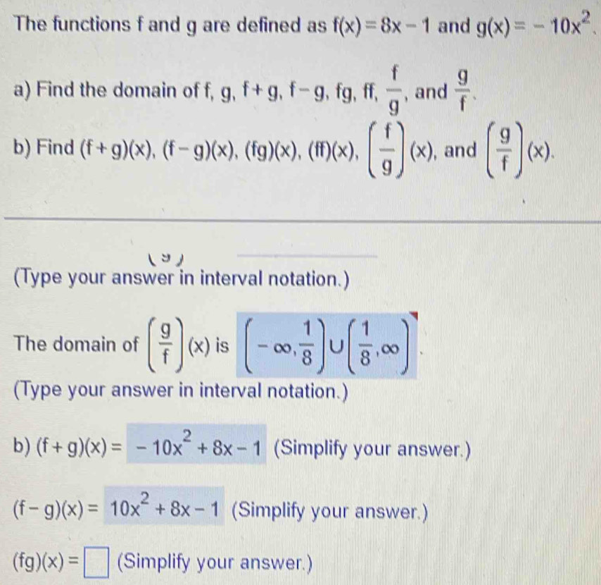 The functions f and g are defined as f(x)=8x-1 and g(x)=-10x^2. 
a) Find the domain of f, g, f+g, f-g, fg , ff,  f/g  , and  g/f . 
b) Find (f+g)(x), (f-g)(x), (fg)(x), (ff)(x), ( f/g )(x) , and ( g/f )(x). 
( コ ) 
(Type your answer in interval notation.) 
The domain of ( g/f )(x) is (-∈fty , 1/8 )∪ ( 1/8 ,∈fty )^4. 
(Type your answer in interval notation.) 
b) (f+g)(x)=-10x^2+8x-1 (Simplify your answer.)
(f-g)(x)=10x^2+8x-1 (Simplify your answer.)
(fg)(x)=□ (Simplify your answer.)