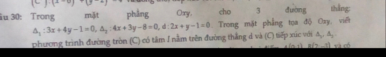 (c)· (x-c)· (y
âu 30: Trong mặt phẳng Oxy, cho 3 dường thắng:
△ _1:3x+4y-1=0, △ _2:4x+3y-8=0, d:2x+y-1=0. Trong mặt phẳng tọa độ Oxy, viết 
phương trình đường tròn (C) có tâm I nằm trên đường thắng d và (C) tiếp xúc với △ _1, △ _2.
4(n-1)R(2:-3) và có