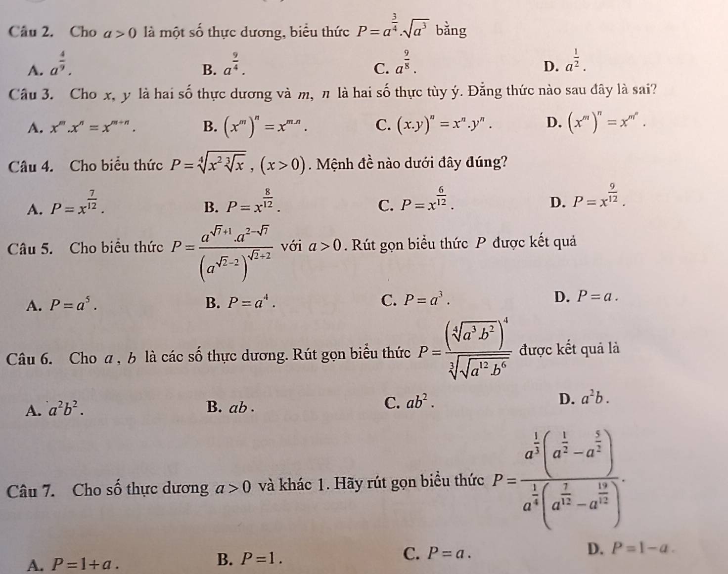 Cho a>0 là một : 4 6 thực dương, biểu thức P=a^(frac 3)4· sqrt(a^3) bǎng
A. a^(frac 4)9. a^(frac 9)4. a^(frac 9)8.
B.
C.
D. a^(frac 1)2.
Câu 3. Cho x, y là hai số thực dương và m, π là hai số thực tùy ý. Đằng thức nào sau đây là sai?
A. x^m.x^n=x^(m+n). B. (x^m)^n=x^(mn). C. (x.y)^n=x^n.y^n. D. (x^m)^n=x^(m^n).
Câu 4. Cho biểu thức P=sqrt[4](x^2sqrt [3]x),(x>0) Mệnh đề nào dưới đây đúng?
A. P=x^(frac 7)12.
B. P=x^(frac 8)12.
C. P=x^(frac 6)12.
D. P=x^(frac 9)12.
Câu 5. Cho biểu thức P=frac a^(sqrt(r)+1)· a^(2-sqrt(r))(a^(sqrt(r)-2))^sqrt(r+2) với a>0. Rút gọn biểu thức P được kết quả
A. P=a^5. B. P=a^4. C. P=a^3. D. P=a.
Câu 6. Cho a , b là các số thực dương. Rút gọn biểu thức P=frac (sqrt[4](a^3b^2))^4sqrt[3](sqrt a^(12)b^6) được kết quả là
A. a^2b^2. B. ab .
C. ab^2. D. a^2b.
Câu 7. Cho số thực dương a>0 và khác 1. Hãy rút gọn biểu thức P=frac a^(frac 1)3(a^(frac 1)2-a^(frac 3)2)a^(frac 1)4(a^(frac 2)3-a^(frac 12)3).
A. P=1+a.
B. P=1.
C. P=a. D. P=1-a.