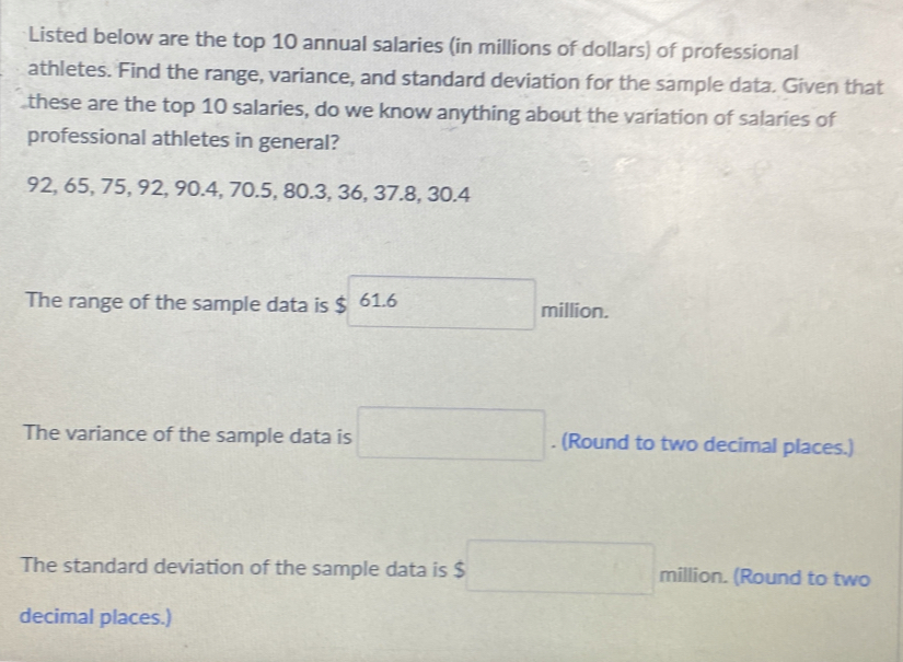 Listed below are the top 10 annual salaries (in millions of dollars) of professional 
athletes. Find the range, variance, and standard deviation for the sample data. Given that 
these are the top 10 salaries, do we know anything about the variation of salaries of 
professional athletes in general?
92, 65, 75, 92, 90.4, 70.5, 80.3, 36, 37.8, 30.4
The range of the sample data is $ 61.6 million. 
The variance of the sample data is □. (Round to two decimal places.) 
The standard deviation of the sample data is $ □ million. (Round to two 
decimal places.)