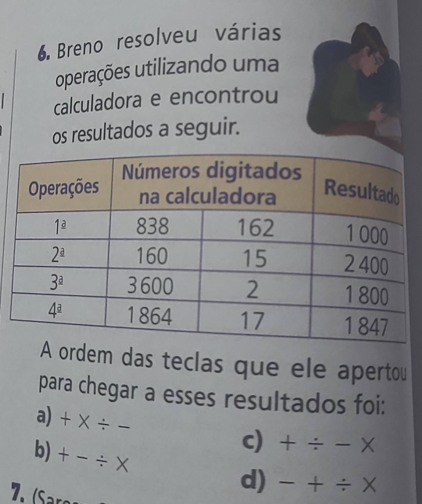 Breno resolveu várias
operações utilizando uma
calculadora e encontrou
os resultados a seguir.
A ordem das teclas que ele apertou
para chegar a esses resultados foi:
a)  + × ÷
c) + ÷ - ×
b) + - ÷ ×
d) - + ÷ X
7. (Saro-