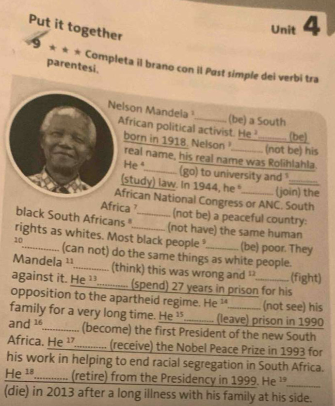 Put it together 
Unit 4 
9 ★ ★ 
parentesi. 
* Completa il brano con il Past simple dei verbi tra 
lson Mandela 
(be) a South 
frican political activist. He _(be) 
born in 1918. Nelson (not be) his 
real name, his real name was Rolihlahla. 
Heª_ (go) to university and . 
study) law. In 1944, he (join) the 
rican National Congress or ANC, South 
Africa (not be) a peaceful country: 
black South Africans _ 
(not have) the same human 
rights as whites. Most black people _(be) poor. They 
10 
(can not) do the same things as white people. 
Mandela ¹¹_ (think) this was wrong and ² (fight) 
against it. e^(13) _(spend) 27 years in prison for his 
opposition to the apartheid regime. He 14 a (not see) his 
family for a very long time. He^(15) _ (leave) prison in 1990 
and 16. _ (become) the first President of the new South 
Africa. He^(17) _ (receive) the Nobel Peace Prize in 1993 for 
his work in helping to end racial segregation in South Africa.
He^(18) _ (retire) from the Presidency in 1999. He 19 _ 
(die) in 2013 after a long illness with his family at his side.