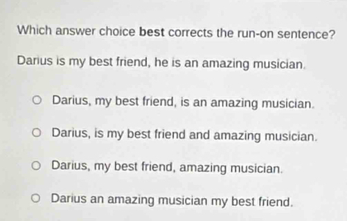 Which answer choice best corrects the run-on sentence?
Darius is my best friend, he is an amazing musician.
Darius, my best friend, is an amazing musician.
Darius, is my best friend and amazing musician.
Darius, my best friend, amazing musician.
Darius an amazing musician my best friend.