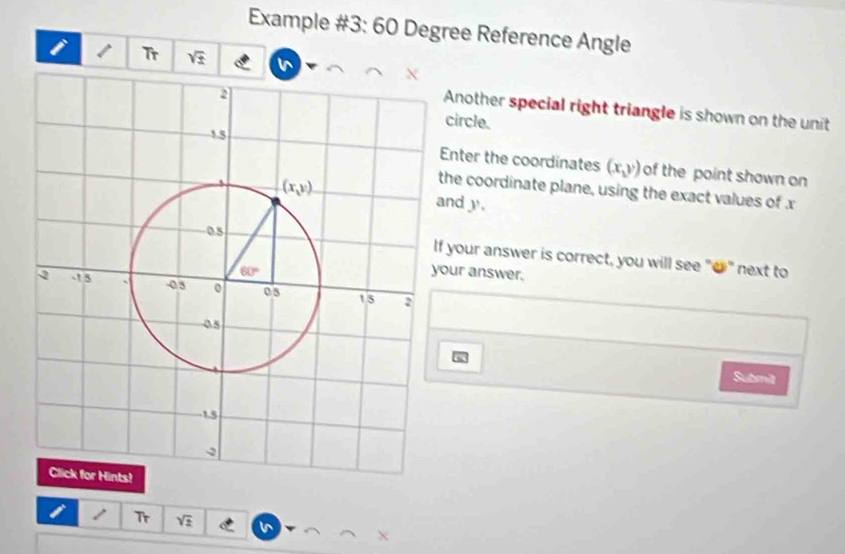 Example #3: 60 Degree Reference Angle
Tr sqrt(± )
Another special right triangle is shown on the unit
circle.
Enter the coordinates (x,y) of the point shown on
he coordinate plane, using the exact values of x
nd y.
f your answer is correct, you will see "●" next to
our answer.
Submit
a Tr sqrt(z)