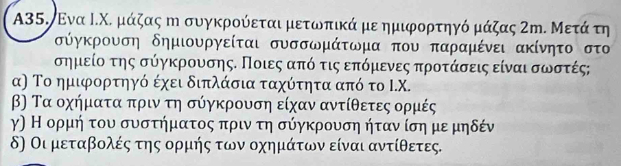 A35. Ενα Ι.Χ. μάζας η συγκρούεται μετωπικά με ημιφορτηγό μάζας ΖΜ. Μετάτη
σύγκρουση δημιουργείται συσσωμάτωμα που παραμένει ακίνητο στο
σημείο της σύγκρουσης. Ποιες απόο τις επόμενες προτάσεις είναι σωστές;
α) Το ημιφορτηγό έχει διπλάσια ταχότητα από το Ι. X.
β) Τα οχήματα πριν τη σύγκρουση είχαν αντίθετες ορμές
γ) Η ορμή του συστήματος πριν τη σύγκρουση ήταν ίση με μηδέν
δ) Οι μεταβολές της ορμής των οχημάτων είναι αντίθετες.