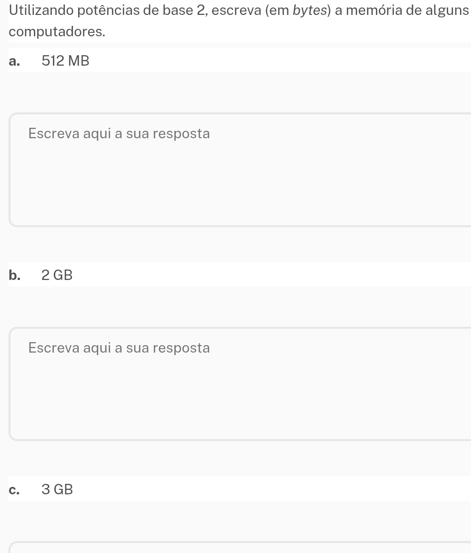 Utilizando potências de base 2, escreva (em bytes) a memória de alguns 
computadores. 
a. 512 MB
Escreva aqui a sua resposta 
b. 2 GB
Escreva aqui a sua resposta 
c. 3 GB