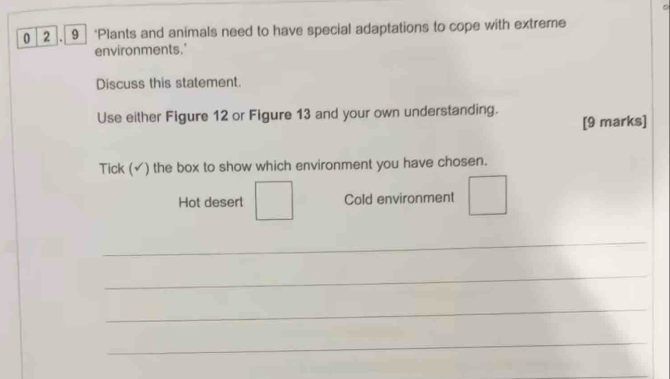 0 2 . 9 ‘Plants and animals need to have special adaptations to cope with extreme 
environments.' 
Discuss this statement. 
Use either Figure 12 or Figure 13 and your own understanding. 
[9 marks] 
Tick (✓) the box to show which environment you have chosen. 
□  
Hot desert □ Cold environment 
_ 
_ 
_ 
_