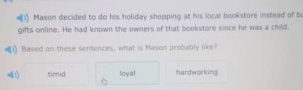 Mason decided to do his holiday shopping at his local bookstore instead of b
gifts online. He had known the owners of that bookstore since he was a child.
Based on these sentences, what is Mason probably like?
D timid loyal hardworking