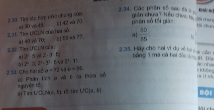 Các phân số sau đã l g Khái Nli
2.30. Tìm tập hợp ước chung của: giản chưa? Nêu chưa, hà sội chung
2.31. Tìm ƯCLN của hai số: a) 30 và 45; b) 42 và 70. phân số tối gián:
Bội chun
a) 40 và 70; b) 55 và 77. a  50/85 ; 
2.32. Tim Ư'CLN của: b
2.35. Hãy cho hai vi dụ về ha vại cần 1
a) 2^2· 5 ví 2· 3· 5; bằng 1 mã cả hai đều là ng ật Đia
b) 2^4· 3; 2^2· 3^2· 5 và 2^4· 11. 
ác nha
2.33. Cho hai số a=72 và b=96. 
khōng
a) Phần tích a và b ra thừa số a it nh
nguyên tổ;
b) Tim UCLN(a,b) , ròi ti n UC(a,b). 
Bội
lôi ch