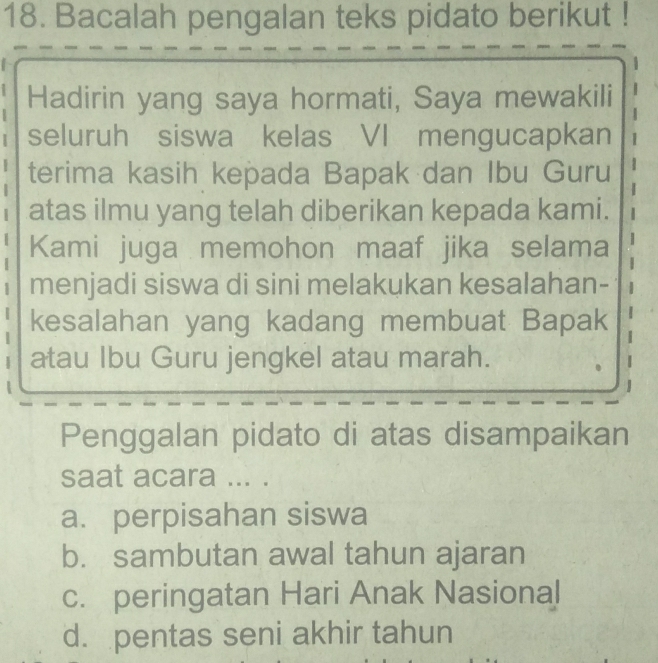 Bacalah pengalan teks pidato berikut !
Hadirin yang saya hormati, Saya mewakili
seluruh siswa kelas VI mengucapkan 1
terima kasih kepada Bapak dan Ibu Guru

atas ilmu yang telah diberikan kepada kami.
Kami juga memohon maaf jika selama
menjadi siswa di sini melakukan kesalahan-
kesalahan yang kadang membuat Bapak
atau Ibu Guru jengkel atau marah.
Penggalan pidato di atas disampaikan
saat acara ... .
a. perpisahan siswa
b. sambutan awal tahun ajaran
c. peringatan Hari Anak Nasional
d. pentas seni akhir tahun