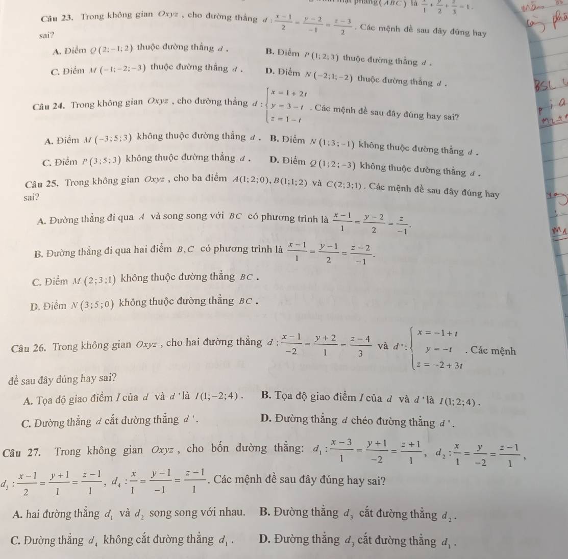 ật  pháng  ( A B C )  là  x/1 + y/2 + z/3 =1.
Câu 23. Trong không gian Oxyz , cho đường thắng đ
sai? d: (x-1)/2 = (y-2)/-1 = (z-3)/2 . Các mệnh đề sau đây đúng hay
A. Điểm Q(2;-1;2) thuộc đường thắng đ . B. Điểm P(1;2;3) thuộc đường thắng d
C. Điểm M(-1;-2;-3) thuộc đường thắng đ . D. Diểm N(-2;1;-2) thuộc đường thắng d .
Câu 24. Trong không gian Oxyz , cho đường thẳng d:beginarrayl x=1+2t y=3-t z=1-tendarray.. Các mệnh đề sau đây đúng hay sai?
A. Điểm , M(-3;5;3) không thuộc đường thẳng đ . B. Điểm N(1;3;-1) không thuộc đường thắng đ
C. Điểm P(3;5;3) không thuộc đường thẳng đ . D. Điểm Q(1;2;-3) không thuộc đường thắng đ 
Câu 25. Trong không gian Oxyz , cho ba điểm A(1;2;0),B(1;1;2) và C(2;3;1). Các mệnh đề sau đây đúng hay
sai?
A. Đường thẳng đi qua A và song song với BC có phương trình là  (x-1)/1 = (y-2)/2 = z/-1 .
MA
B. Đường thẳng đi qua hai điểm B, C có phương trình là  (x-1)/1 = (y-1)/2 = (z-2)/-1 .
C. Điểm M(2;3;1) không thuộc đường thẳng BC.
D. Điểm N(3;5;0) không thuộc đường thẳng BC .
Câu 26. Trong không gian Oxyz , cho hai đường thẳng đ :  (x-1)/-2 = (y+2)/1 = (z-4)/3  và d∵ beginarrayl x=-1+t y=-t z=-2+3tendarray.. Các mệnh
đề sau đây đúng hay sai?
A. Tọa độ giao điểm / của đ và d' là I(1;-2;4). B. Tọa độ giao điểm / của đô và đ 'là I(1;2;4).
C. Đường thẳng đ cắt đường thắng d ' .
D. Đường thẳng đ chéo đường thắng đ ' .
Câu 27. Trong không gian Oxyz , cho bốn đường thẳng: d_1: (x-3)/1 = (y+1)/-2 = (z+1)/1 ,d_2: x/1 = y/-2 = (z-1)/1 ,
d_3: (x-1)/2 = (y+1)/1 = (z-1)/1 ,d_4: x/1 = (y-1)/-1 = (z-1)/1 . Các mệnh đề sau đây đúng hay sai?
A. hai đường thắng d_1 và d_2 song song với nhau. B. Đường thẳng đ, cắt đường thẳng d_2.
C. Đường thắng đ không cắt đường thắng d_1. D. Đường thắng đ, cắt đường thắng d_1.