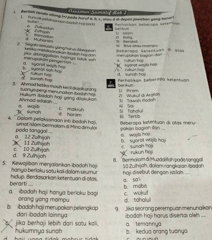 Asesmon Sumatif Bab 2
1. Berilah tanda silang (×) pada huruf a, b, c. atau d di depan jawaban yang benar!
1. Puncak pelaksanaan ibadah haji pada 6
bulan ....
Perhatikan beberapa ketentuan
HOTS berikut!
a. Zulkaidah Zulhijah
1) islam.
c. Ramadan
2) Balig.
d Muharam
3) Berakal.
4) Bisa atau mampu.
2. Segala sesuatu yang harus dikerjakan Beberapa ketentuan di atas
ketika melaksanakan ibadah haji dan merupakan bagian dari
jika ditinggalkan hajinya tidak sah a. rukun haji
merupakan pengertian .....
a. syarat wajib haji
syarat wajib haji
b. syarat sah haji
c. rukun haji
rukun haji d, sunah haji
d sunah haji Perhatikan beberapa ketentuan
7
HOTS berikut!
3. Ahmad ketika masih kecil diajak orang 1) Ihram
tuanya pergi menunaikan ibadah haji. 2) Wukuf di Arafah
Hukum ibadah haji yang dilakukan 3) Tawah Ifadah
Ahmad adalah ....
4) Sai
a. wajib c. makruh
5) Tahalul
b sunah d. haram
6) Tertib
4.  Dalam pelaksanaan inti ibadah haji, Beberapa ketentuan di atas meru-
umat Islam bermalam di Mina dimulai pakan bagian dari ....
pada tanggal ....
a. 12 Zulhijah
a. wajib haji
b 11 Zulhijah
b. syarat wajib haji
c. sunah haji
c. 10 Zulhijah
rukun haji
d. 9 Zulhijah
8. Bermalam di Muzdalifah pada tanggal
5. Kewajiban menjalankan ibadah haji 10 Zulhijah, dalam rangkaian ibadah
hanya berlaku satu kali dalam seumur haji disebut dengan istilah ....
hidup. Berdasarkan ketentuan di atas, a. sa'i
berarti ....
b. mabit
a. ibadah haji hanya berlaku bagi c. wukuf
orang yang mampu d. tahalul
b. ibadah haji merupakan pelengkap 9. Jika seorang perempuan menunaikan
dari ibadah lainnya ibadah haji harus disertai oleh ....
jika berhaji lebih dari satu kali, a. temannya
hukumnya sunah b. kedua orang tuanya
b ai uana tidak mabrur tidak