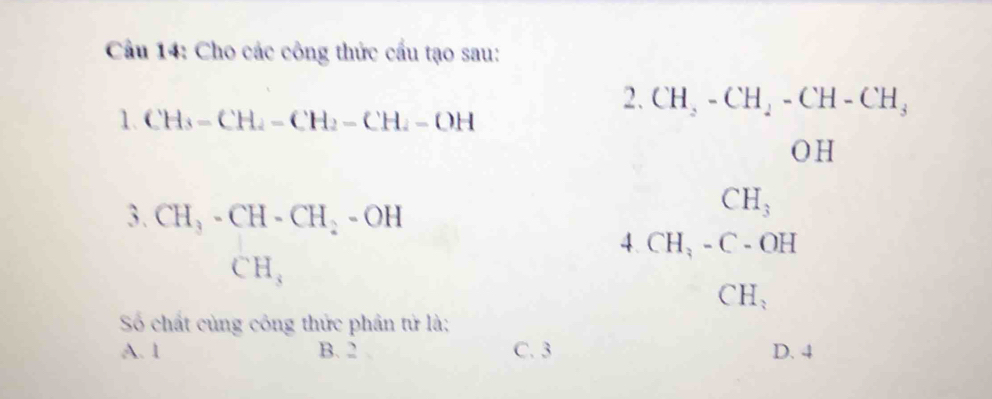 Cầu 14: Cho các công thức cấu tạo sau:
2. CH_2-CH_2-CH-CH_3
1. CH_3-CH_2-CH_2-CH_2-OH
OH
3. CH_3-CH-CH_2-OH
CH_3
4. CH_3-C-OH
CH_3
CH_3
Số chất cùng công thức phần tử là;
A. 1 B. 2 C. 3 D. 4