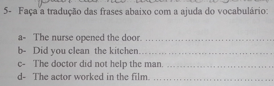 5- Faça a tradução das frases abaixo com a ajuda do vocabulário: 
a- The nurse opened the door._ 
b- Did you clean the kitchen._ 
c- The doctor did not help the man._ 
d- The actor worked in the film._