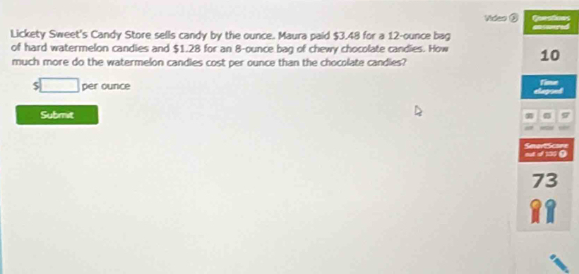 Video ③s 
Lickety Sweet's Candy Store sells candy by the ounce. Maura paid $3.48 for a 12-ounce bag d 
of hard watermelon candies and $1.28 for an 8-ounce bag of chewy chocolate candies. How 
much more do the watermelon candies cost per ounce than the chocolate candies?
$ □ per ounce
Submit 
e