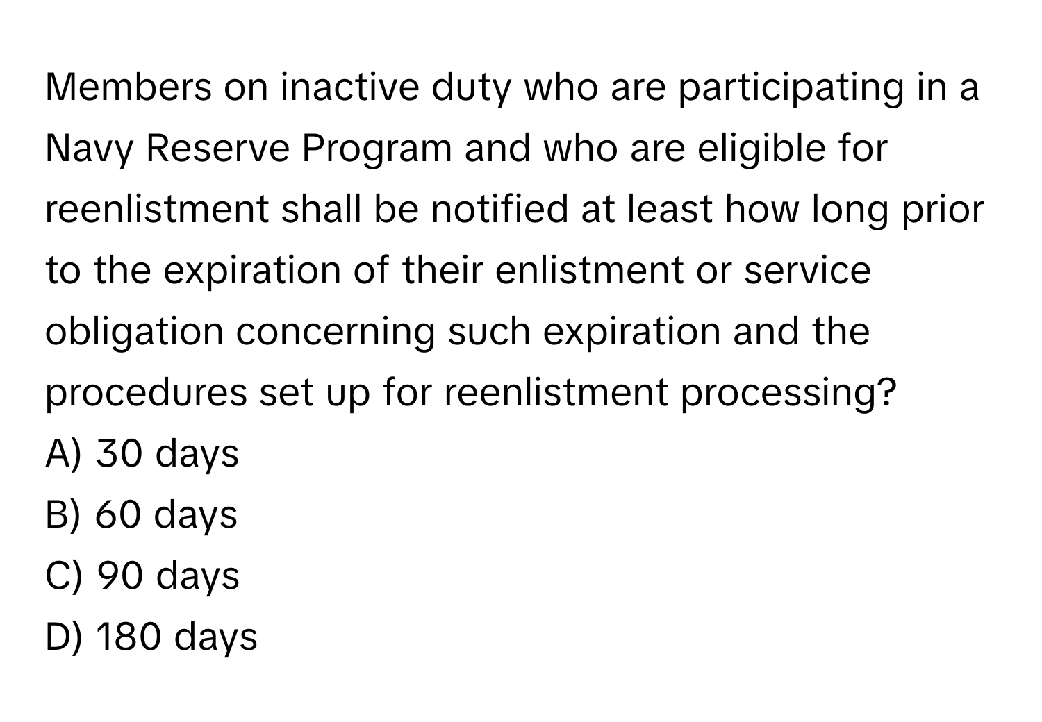 Members on inactive duty who are participating in a Navy Reserve Program and who are eligible for reenlistment shall be notified at least how long prior to the expiration of their enlistment or service obligation concerning such expiration and the procedures set up for reenlistment processing? 

A) 30 days 
B) 60 days 
C) 90 days 
D) 180 days