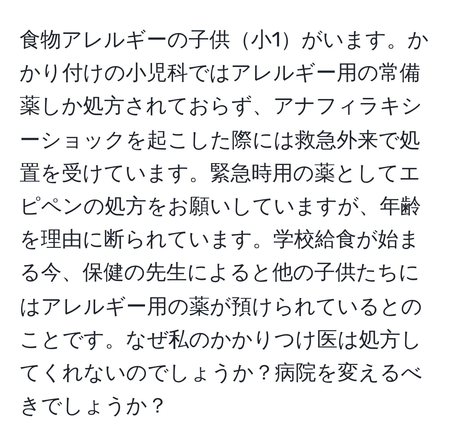 食物アレルギーの子供小1がいます。かかり付けの小児科ではアレルギー用の常備薬しか処方されておらず、アナフィラキシーショックを起こした際には救急外来で処置を受けています。緊急時用の薬としてエピペンの処方をお願いしていますが、年齢を理由に断られています。学校給食が始まる今、保健の先生によると他の子供たちにはアレルギー用の薬が預けられているとのことです。なぜ私のかかりつけ医は処方してくれないのでしょうか？病院を変えるべきでしょうか？