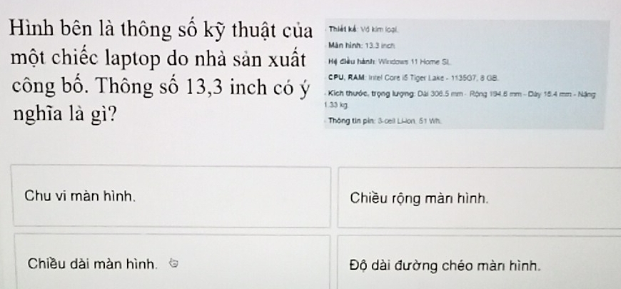 Hình bên là thông số kỹ thuật của Thiết kế: Võ kim loại 
Màn hình: 13.3 inch
một chiếc laptop do nhà sản xuất Hệ điều hành: Windows 11 Home Si 
CPU, RAM: Intel Core iS Tiger Lake - 11350 7.8 GB. 
công bố. Thông số 13,3 inch có ý * Kich thước, trọng lượng: Dài 306.5 mm - Rộng 194.6 mm - Dây 18.4 mm - Nặng
1.33 kg. 
nghĩa là gì? Thông tin pin: 3 -cell LHon, 51 Wh. 
Chu vi màn hình. Chiều rộng màn hình. 
Chiều dài màn hình. Độ dài đường chéo màn hình.