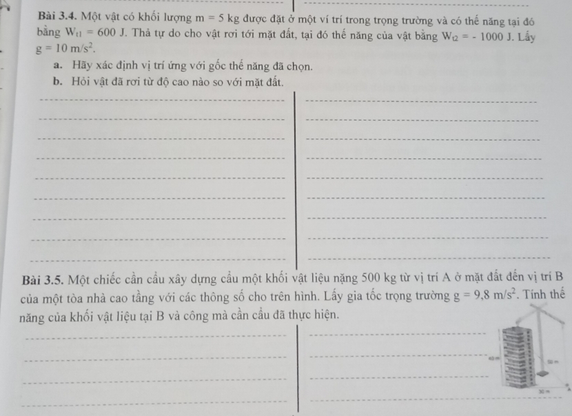 Một vật có khối lượng m=5kg được đặt ở một ví trí trong trọng trường và có thế năng tại đó 
bằng W_t1=600J. Thả tự do cho vật rơi tới mặt đất, tại đó thế năng của vật bằng W_12=-1000J. Lấy
g=10m/s^2. 
a. Hãy xác định vị trí ứng với gốc thế năng đã chọn. 
b. Hỏi vật đã rơi từ độ cao nào so với mặt đất. 
_ 
_ 
__ 
_ 
_ 
__ 
__ 
__ 
__ 
__ 
_ 
_ 
Bài 3.5. Một chiếc cần cầu xây dựng cầu một khối vật liệu nặng 500 kg từ vị trí A ở mặt đất đến vị trí B 
của một tòa nhà cao tầng với các thông số cho trên hình. Lấy gia tốc trọng trường g=9, 8m/s^2. Tính thế 
năng của khối vật liệu tại B và công mà cần cầu đã thực hiện. 
_ 
_ 
_ 
_ 
4 
_ 
_ 
X m
_ 
_