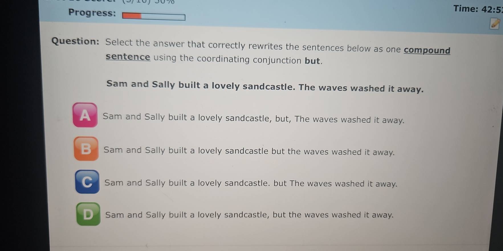 Progress:
Time: 42:5 
Question: Select the answer that correctly rewrites the sentences below as one compound
sentence using the coordinating conjunction but.
Sam and Sally built a lovely sandcastle. The waves washed it away.
_ Sam and Sally built a lovely sandcastle, but, The waves washed it away.
B Sam and Sally built a lovely sandcastle but the waves washed it away.
C Sam and Sally built a lovely sandcastle. but The waves washed it away.
D Sam and Sally built a lovely sandcastle, but the waves washed it away.