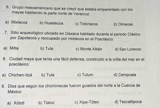 Grupo mesoamericano que se creyó que estaba emparentado con los
mayas habitando la parte norte de Veracruz:
a) Mixtecos b) Huastecos c) Totonacos d) Olmecas
7. Sitio arqueológico ubicado en Oaxaca habitado durante el periodo Clásico
por Zapotecos y reocupado por mixtecos en el Posclásico:
a) Mitla b) Tula c) Monte Albán d) San Lorenzo
8. Ciudad maya que tenia una fácil defensa, construido a la orilla del mar en el
posclásico:
a) Chichen-Itzá b) Tula c) Tulum d) Cempoala
9. Dios que según los chichimecas fueron guiados del norte a la Cuenca de
México:
a) Xólotl b) Tlaloc c) Xipe-Tótec d) Tezcatlipoca