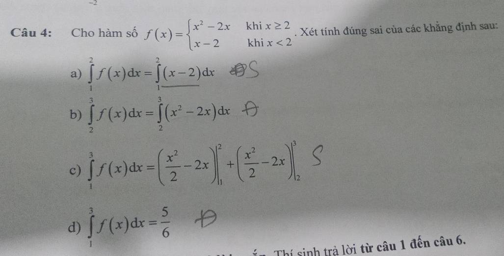 Cho hàm số f(x)=beginarrayl x^2-2xkhix≥ 2 x-2khix<2endarray.. Xét tính đúng sai của các khẵng định sau:
a)
b) ∈tlimits _ 1/2 ^1f(x)dx=frac  3/2 (x-2)dx 3/2 f(x2^(1(x^2)-2x)dx
c) ∈tlimits _1^(3f(x)dx=(frac x^2)2-2x)|_1^(2+(frac x^2)2-2x)|_2^(3
d) ∈tlimits _1^3f(x)dx=frac 5)6
Thí sinh trả lời từ câu 1 đến câu 6.