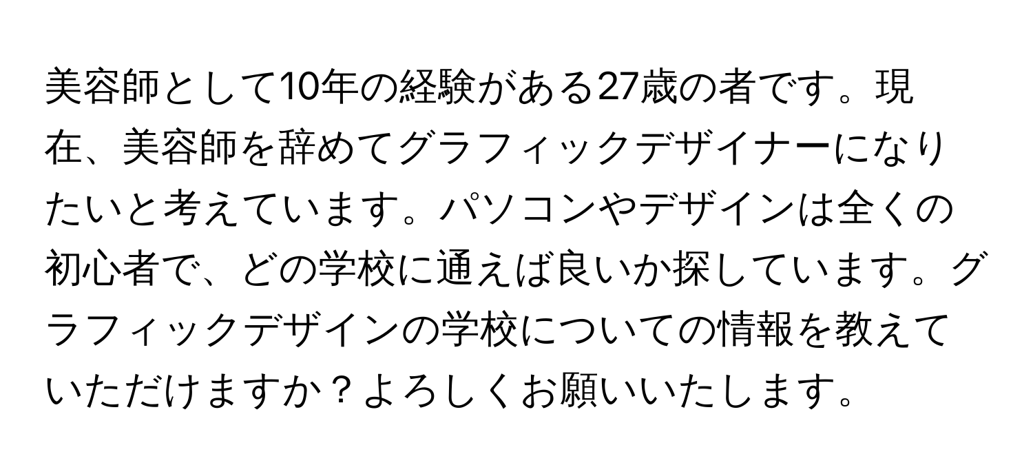 美容師として10年の経験がある27歳の者です。現在、美容師を辞めてグラフィックデザイナーになりたいと考えています。パソコンやデザインは全くの初心者で、どの学校に通えば良いか探しています。グラフィックデザインの学校についての情報を教えていただけますか？よろしくお願いいたします。