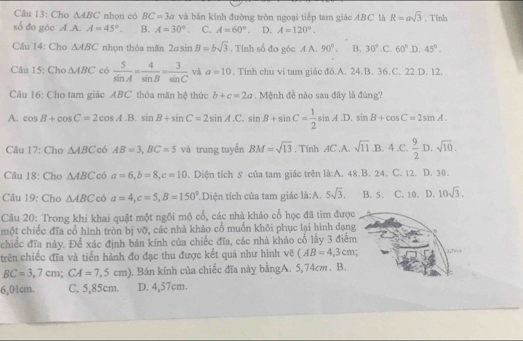 Cho △ ABC nhọn có BC=3a và bán kính đường tròn ngoại tiếp tam giác ABC là R=asqrt(3). Tính
số đo góc A.A. A=45°. B. A=30°. C. A=60°. D. A=120°.
Câu 14: Cho △ ABC nhọn thỏa mãn 2asin B=bsqrt(3). Tính số đo góc A A. 90°. B. 30°.C.60° .D. 45°.
Câu 15: Cho △ ABC có  5/sin A = 4/sin B = 3/sin C  và a=10. Tính chu vi tam giác đó.A. 24.B. 36.C. 22.D. 12.
Câu 16: Cho tam giác ABC thỏa mãn hệ thức b+c=2a. Mệnh đề nào sau đây là đúng?
A. cos B+cos C=2cos A.B.sin B+sin C=2sin A.C.sin B+sin C= 1/2 sin A.D.sin B+cos C=2sin A.
Câu 17: Cho △ ABCc6AB=3,BC=5 và trung tuyến BM=sqrt(13). Tính AC.A. sqrt(11) .B. 4.C. .D.
Câu 18: Cho △ ABC có a=6,b=8,c=10. Diện tích S của tam giác trên là:A. 48.B. 24. C. 12. D. 30.
Câu 19: Cho △ ABC có a=4,c=5,B=150° Diện tích của tam giác là:A. 5sqrt(3). B. 5. C. 10. D. 10sqrt(3).
Câu 20: Trong khi khai quật một ngôi mộ cổ, các nhà khảo cổ học đã tìm được
một chiếc đĩa cổ hình tròn bị vỡ, các nhà khảo cổ muốn khôi phục lại hình dạng
chiếc đĩa này. Để xác định bán kính của chiếc đĩa, các nhà khảo cổ lấy 3 điểm
trên chiếc đĩa và tiến hành đo đạc thu được kết quả như hình vẽ (AB=4,3cm;
BC=3,7cm;CA=7,5cm) 0. Bán kính của chiếc đĩa này bằngA. 5,74cm . B..
6,01cm. C. 5,85cm. D. 4,57cm.