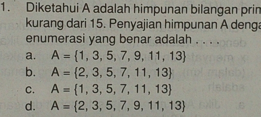 Diketahui A adalah himpunan bilangan prin
kurang dari 15. Penyajian himpunan A denga
enumerasi yang benar adalah . . . .
a. A= 1,3,5,7,9,11,13
b. A= 2,3,5,7,11,13
C. A= 1,3,5,7,11,13
d. A= 2,3,5,7,9,11,13