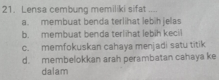 Lensa cembung memiliki sifat ....
a. membuat benda terlihat lebih jelas
b. membuat benda terlihat lebih kecil
c. memfokuskan cahaya menjadi satu titik
d. membelokkan arah perambatan cahaya ke
dalam