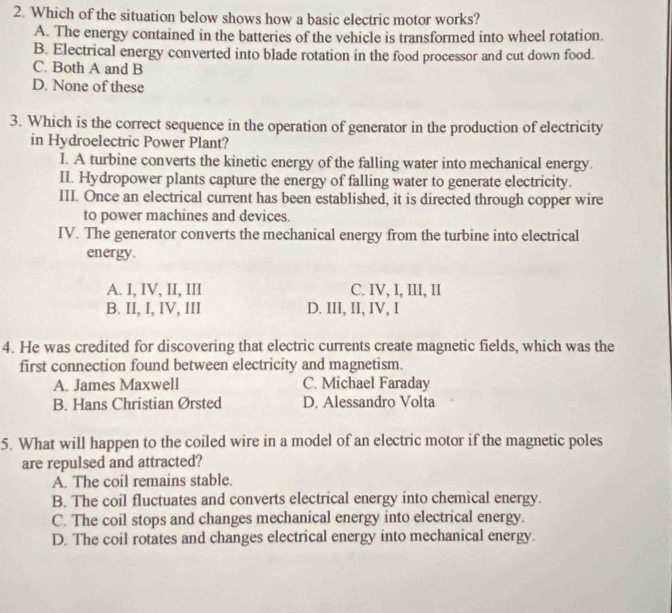 Which of the situation below shows how a basic electric motor works?
A. The energy contained in the batteries of the vehicle is transformed into wheel rotation.
B. Electrical energy converted into blade rotation in the food processor and cut down food.
C. Both A and B
D. None of these
3. Which is the correct sequence in the operation of generator in the production of electricity
in Hydroelectric Power Plant?
I. A turbine converts the kinetic energy of the falling water into mechanical energy.
II. Hydropower plants capture the energy of falling water to generate electricity.
III. Once an electrical current has been established, it is directed through copper wire
to power machines and devices.
IV. The generator converts the mechanical energy from the turbine into electrical
energy.
A. I, IV, II, III C. IV, I, III, II
B. II, I, IV, III D. III, II, IV, I
4. He was credited for discovering that electric currents create magnetic fields, which was the
first connection found between electricity and magnetism.
A. James Maxwell C. Michael Faraday
B. Hans Christian Ørsted D. Alessandro Volta
5. What will happen to the coiled wire in a model of an electric motor if the magnetic poles
are repulsed and attracted?
A. The coil remains stable.
B. The coil fluctuates and converts electrical energy into chemical energy.
C. The coil stops and changes mechanical energy into electrical energy.
D. The coil rotates and changes electrical energy into mechanical energy.