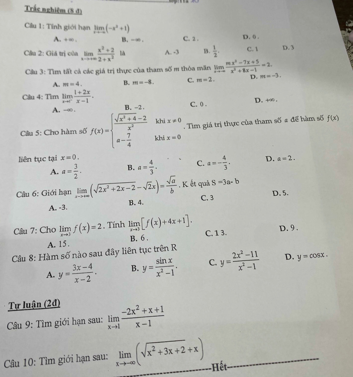 Trắc nghiệm (8 đ)
Câu 1: Tính giới hạn limlimits _xto -∈fty (-x^2+1)
A. +∞. B. -∞ . C. 2 . D. 0 .
Câu 2: Giá trị của limlimits _xto +∈fty  (x^2+2)/2+x^2 la A. -3 B.  1/2 . C. 1 D. 3
Câu 3: Tìm tất cả các giá trị thực của tham số m thỏa mãn limlimits _xto -∈fty  (mx^2-7x+5)/x^2+8x-1 =2.
A. m=4. B. m=-8.
C. m=2.
D. m=-3.
Câu 4: Tìm limlimits _xto 1^- (1+2x)/x-1 .
A. -∞ . B. -2 . C. 0 . D. +∞ .
Câu 5: Cho hàm số f(x)=beginarrayl  (sqrt(x^2+4)-2)/x^2  a- 7/4 khx=0endarray.. Tìm giá trị thực của tham số a để hàm số f(x)
liên tục tại x=0. D. a=2.
A. a= 3/2 .
B. a= 4/3 .
C. a=- 4/3 .
Câu 6: Giới hạn limlimits _xto +∈fty (sqrt(2x^2+2x-2)-sqrt(2)x)= sqrt(a)/b . K ết quả S=3a-b
C. 3 D. 5.
A. -3. B. 4.
Câu 7: Cho limlimits _xto 3f(x)=2. Tính limlimits _xto 3[f(x)+4x+1]. D. 9 .
C. 1 3.
A. 15. B. 6 .
Câu 8: Hàm số nào sau đây liên tục trên R
A. y= (3x-4)/x-2 .
B. y= sin x/x^2-1 . C. y= (2x^2-11)/x^2-1  D. y=cos x.
Tự luận (2đ)
Câu 9: Tìm giới hạn sau: limlimits _xto 1 (-2x^2+x+1)/x-1 
Câu 10: Tìm giới hạn sau: limlimits _xto -∈fty (sqrt(x^2+3x+2)+x) Hết