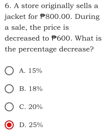 A store originally sells a
jacket for 800.00. During
a sale, the price is
decreased to P600. What is
the percentage decrease?
A. 15%
B. 18%
C. 20%
D. 25%