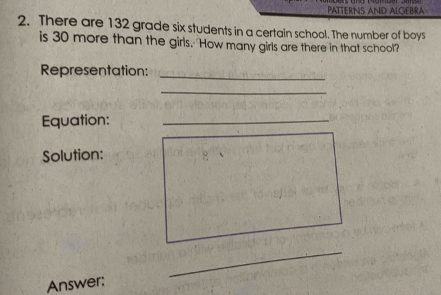 PATTERNS AND ALGEBRA 
2. There are 132 grade six students in a certain school. The number of boys 
is 30 more than the girls. How many girls are there in that school? 
Representation:_ 
_ 
Equation:_ 
Solution: 
_ 
Answer: