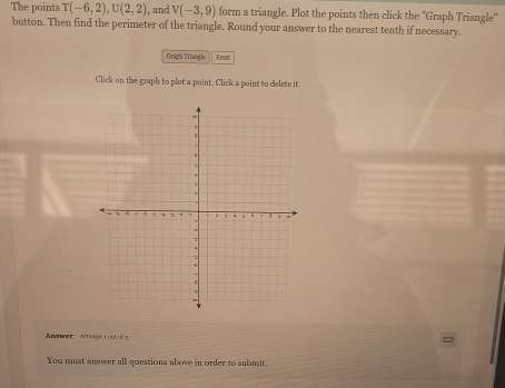 The points T(-6,2), U(2,2) , and V(-3,9) form a triangle. Plot the points then click the "Graph Triangle" 
button. Then find the perimeter of the triangle. Round your answer to the nearest tenth if necessary. 
Graph Triang le Reset 
Click on the graph to plot a point. Click a point to delete it. 
Abanwer ugt L out o g 
You must answer all questions above in order to submit.