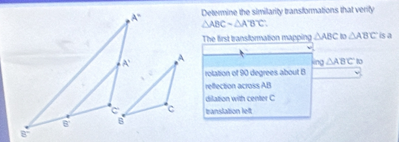 Determine the similarity transformations that verify
△ ABCsim △ A'B'C'
The first transformation mapping △ ABC to △ ABC is a
sin g△ ABC to
rolation of 90 degrees about B
reffection across AB
dilation with center C
translation left