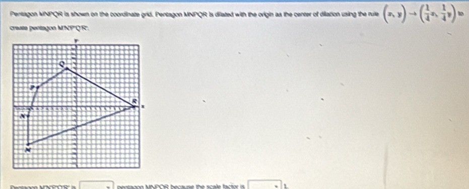 Pentagon MNPQR is shown on the coordinate grid. Pentagon MNPQR is dilated with the origin as the center of dilation using the rule (x,y)to ( 1/4 x, 1/4 y)^10
creata pentagon MNP 'QR'. 
Pectacón MNFOS' is bentadon MNPOR because the scale factor is 1
