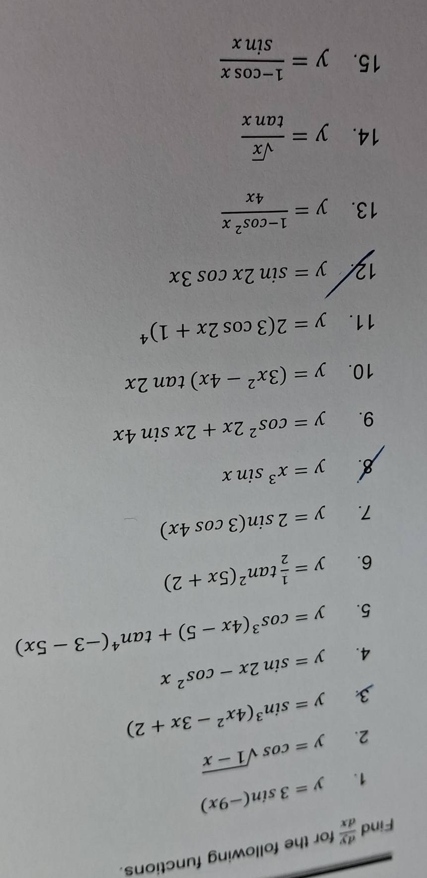 Find  dy/dx  for the following functions. 
1. y=3sin (-9x)
2. y=cos sqrt(1-x)
3 y=sin^3(4x^2-3x+2)
4. y=sin 2x-cos^2x
5. y=cos^3(4x-5)+tan^4(-3-5x)
6. y= 1/2 tan^2(5x+2)
7. y=2sin (3cos 4x)
y=x^3sin x
9. y=cos^22x+2xsin 4x
10. y=(3x^2-4x)tan 2x
11. y=2(3cos 2x+1)^4
1 y=sin 2xcos 3x
13. y= (1-cos^2x)/4x 
14. y= sqrt(x)/tan x 
15. y= (1-cos x)/sin x 