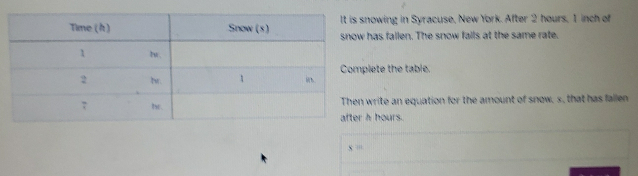 owing in Syracuse, New York. After 2 hours, 1 inch of 
has fallen. The snow falls at the same rate. 
ete the table. 
write an equation for the amount of snow, s, that has fallen
hours.
S^(th)