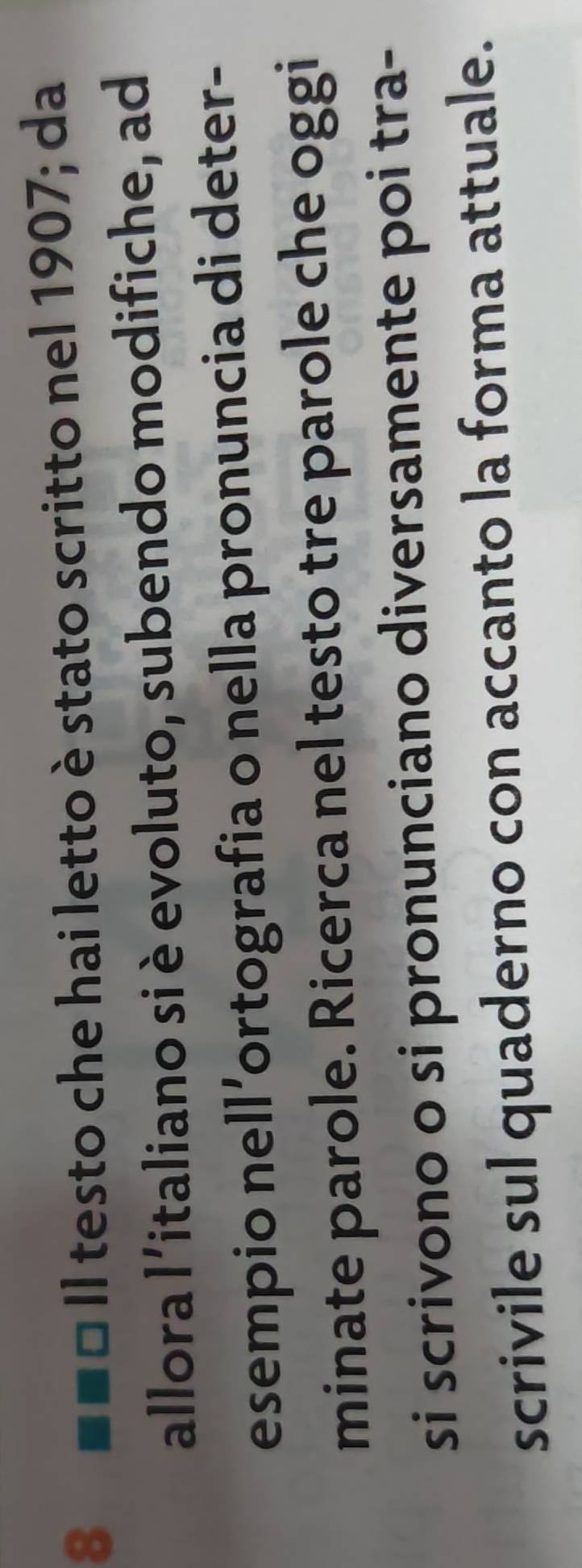 a Il testo che hai letto è stato scritto nel 1907; da 
allora l’italiano si è evoluto, subendo modifiche, ad 
esempio nell ’ortografia o nella pronuncia di deter- 
minate parole. Ricerca nel testo tre parole che oggi 
si scrivono o si pronunciano diversamente poi tra- 
scrivile sul quaderno con accanto la forma attuale.